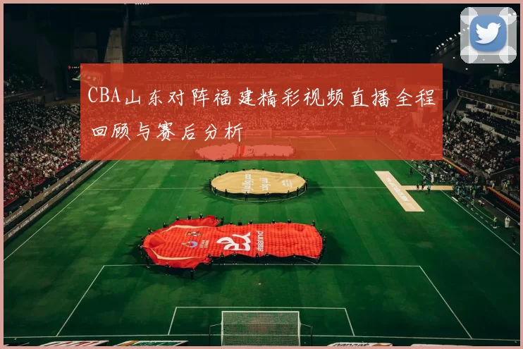 CBA山东对阵福建精彩视频直播全程回顾与赛后分析