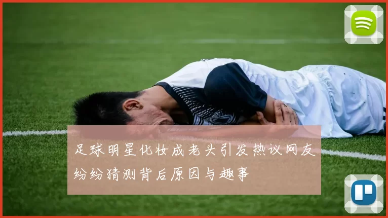 足球明星化妆成老头引发热议网友纷纷猜测背后原因与趣事