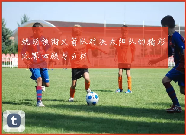 姚明领衔火箭队对决太阳队的精彩比赛回顾与分析