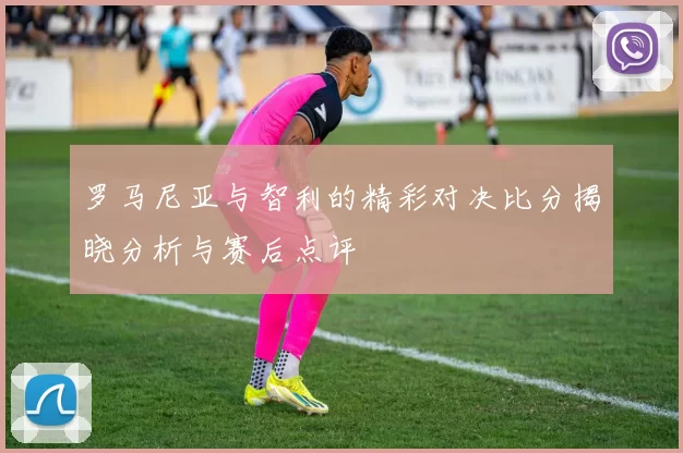 罗马尼亚与智利的精彩对决比分揭晓分析与赛后点评