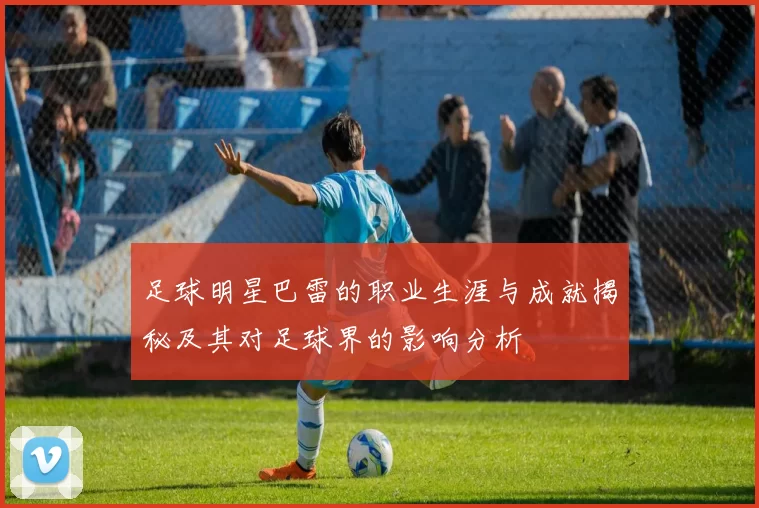 足球明星巴雷的职业生涯与成就揭秘及其对足球界的影响分析