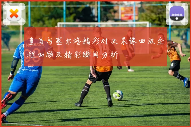 皇马与塞尔塔精彩对决录像回放全程回顾及精彩瞬间分析