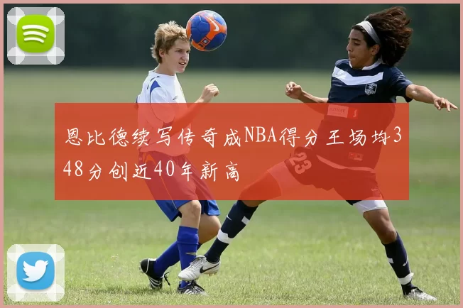 恩比德续写传奇成NBA得分王场均348分创近40年新高