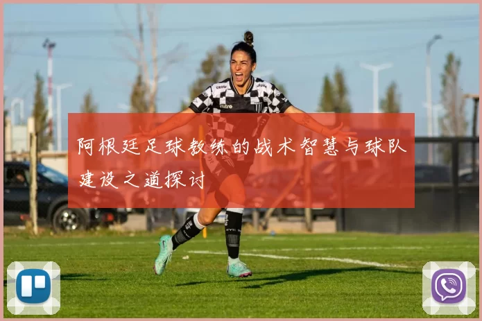 阿根廷足球教练的战术智慧与球队建设之道探讨